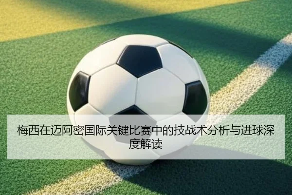 梅西在迈阿密国际关键比赛中的技战术分析与进球深度解读