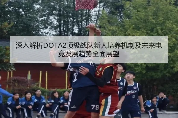 深入解析DOTA2顶级战队新人培养机制及未来电竞发展趋势全面展望
